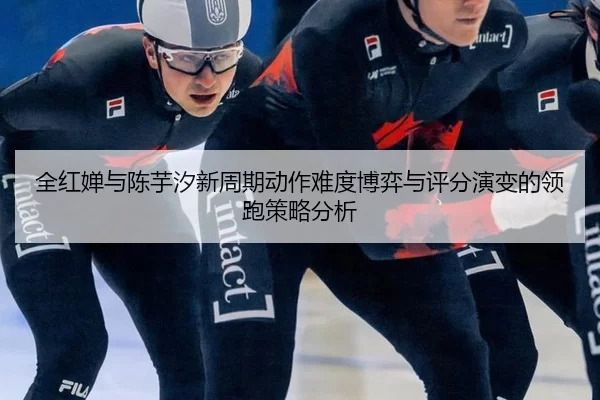 全红婵与陈芋汐新周期动作难度博弈与评分演变的领跑策略分析